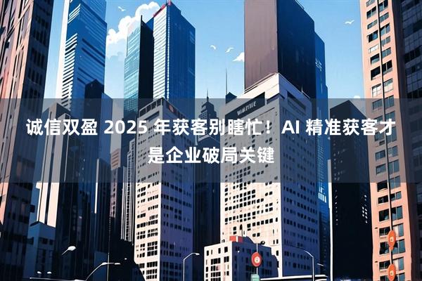 诚信双盈 2025 年获客别瞎忙！AI 精准获客才是企业破局关键