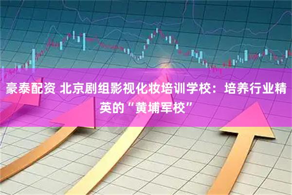 豪泰配资 北京剧组影视化妆培训学校：培养行业精英的“黄埔军校”