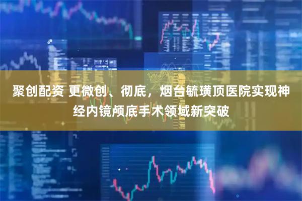 聚创配资 更微创、彻底，烟台毓璜顶医院实现神经内镜颅底手术领域新突破