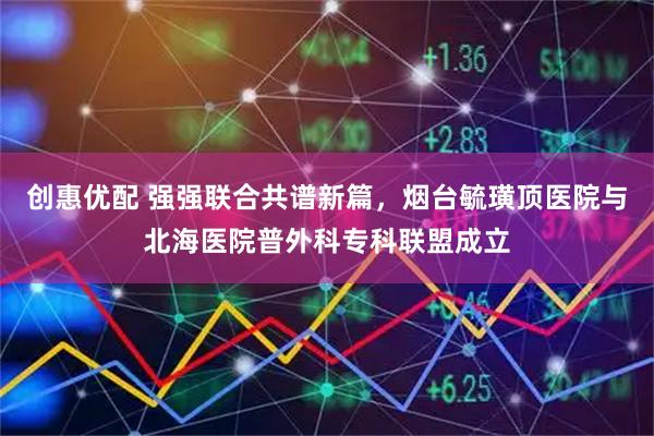 创惠优配 强强联合共谱新篇，烟台毓璜顶医院与北海医院普外科专科联盟成立