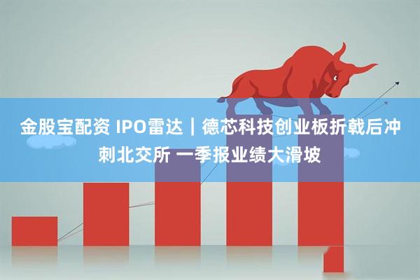 金股宝配资 IPO雷达｜德芯科技创业板折戟后冲刺北交所 一季报业绩大滑坡