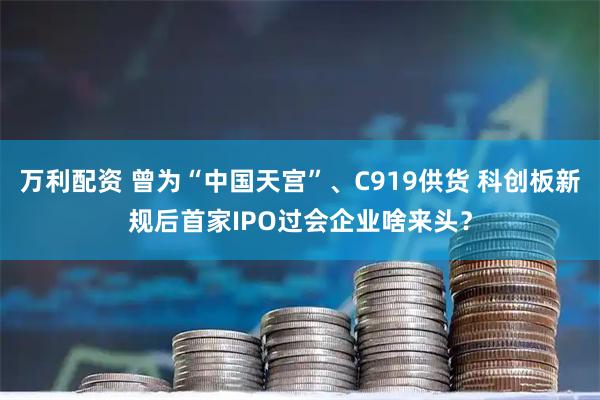 万利配资 曾为“中国天宫”、C919供货 科创板新规后首家IPO过会企业啥来头？
