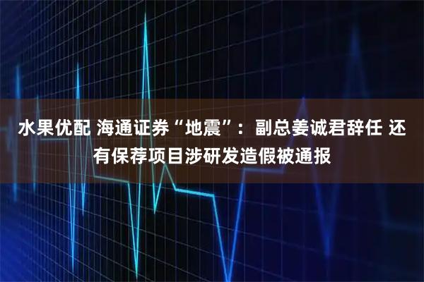 水果优配 海通证券“地震”：副总姜诚君辞任 还有保荐项目涉研发造假被通报