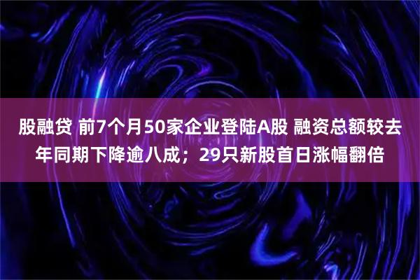 股融贷 前7个月50家企业登陆A股 融资总额较去年同期下降逾八成；29只新股首日涨幅翻倍