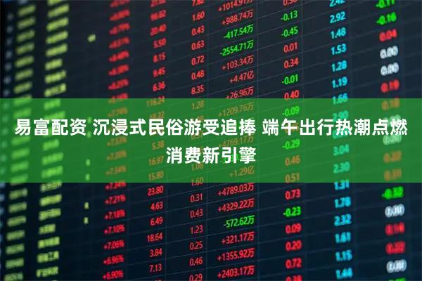 易富配资 沉浸式民俗游受追捧 端午出行热潮点燃消费新引擎