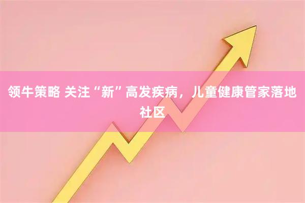 领牛策略 关注“新”高发疾病，儿童健康管家落地社区