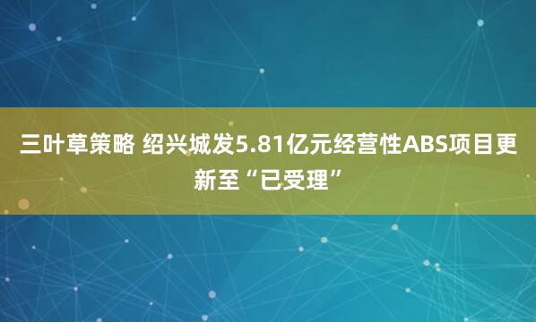 三叶草策略 绍兴城发5.81亿元经营性ABS项目更新至“已受理”