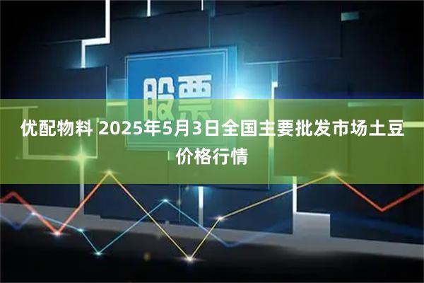 优配物料 2025年5月3日全国主要批发市场土豆价格行情