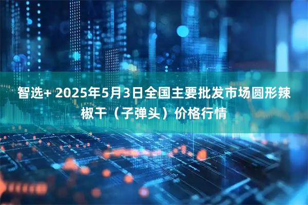 智选+ 2025年5月3日全国主要批发市场圆形辣椒干（子弹头）价格行情