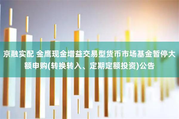 京融实配 金鹰现金增益交易型货币市场基金暂停大额申购(转换转入、定期定额投资)公告