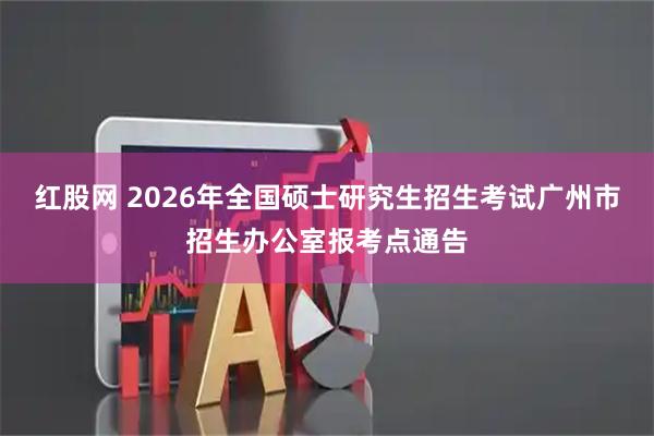 红股网 2026年全国硕士研究生招生考试广州市招生办公室报考点通告