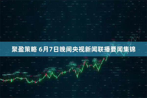聚盈策略 6月7日晚间央视新闻联播要闻集锦