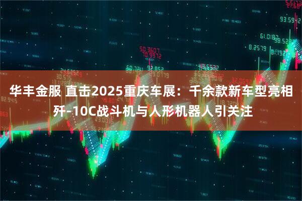 华丰金服 直击2025重庆车展：千余款新车型亮相 歼-10C战斗机与人形机器人引关注