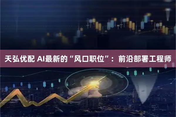 天弘优配 AI最新的“风口职位”：前沿部署工程师