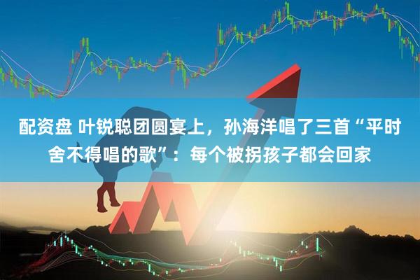 配资盘 叶锐聪团圆宴上，孙海洋唱了三首“平时舍不得唱的歌”：每个被拐孩子都会回家