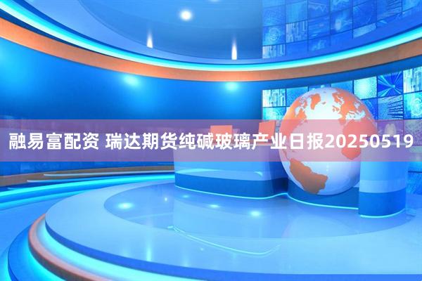融易富配资 瑞达期货纯碱玻璃产业日报20250519
