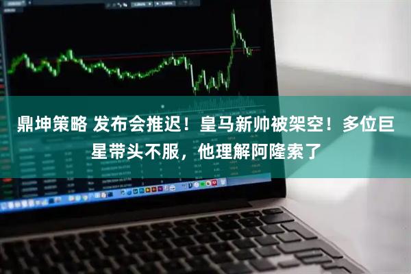 鼎坤策略 发布会推迟！皇马新帅被架空！多位巨星带头不服，他理解阿隆索了