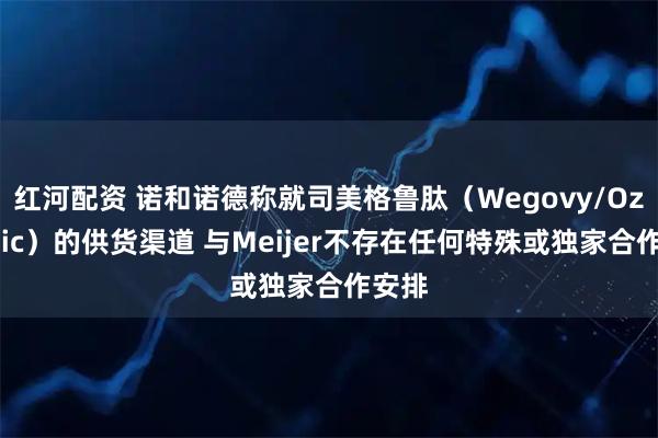 红河配资 诺和诺德称就司美格鲁肽（Wegovy/Ozempic）的供货渠道 与Meijer不存在任何特殊或独家合作安排