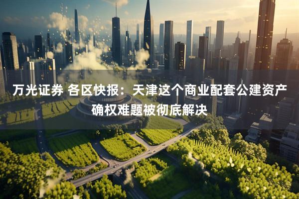 万光证券 各区快报：天津这个商业配套公建资产确权难题被彻底解决