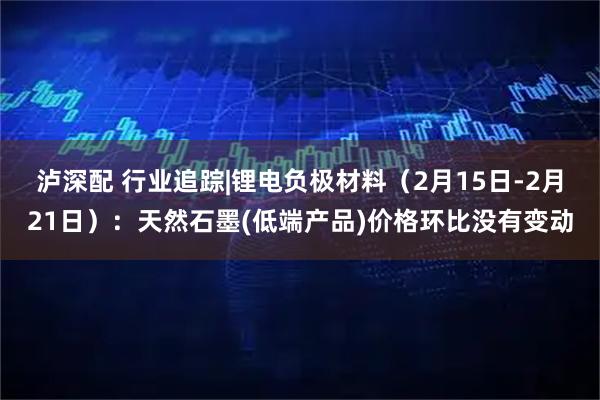 泸深配 行业追踪|锂电负极材料（2月15日-2月21日）：天然石墨(低端产品)价格环比没有变动