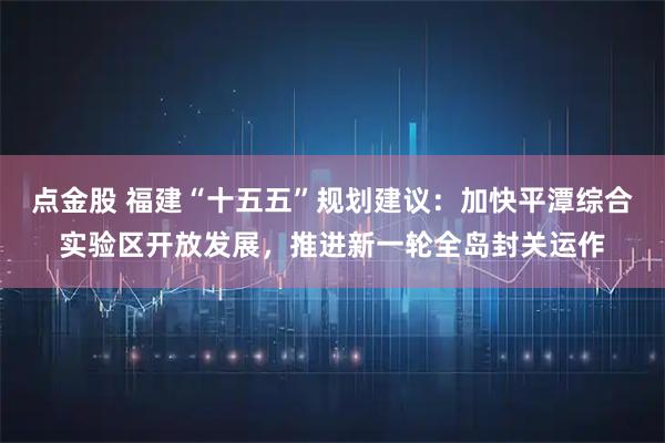 点金股 福建“十五五”规划建议：加快平潭综合实验区开放发展，推进新一轮全岛封关运作