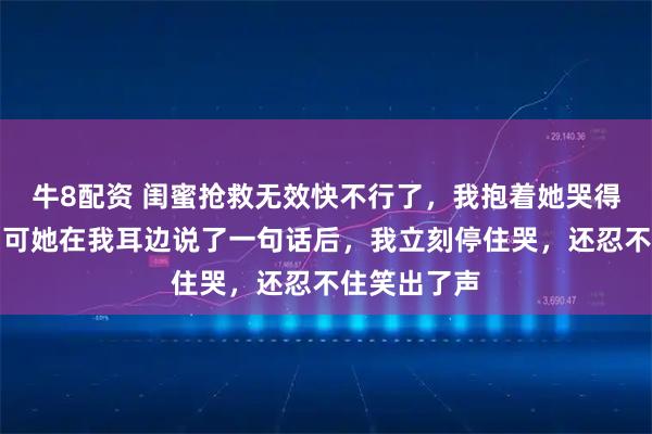 牛8配资 闺蜜抢救无效快不行了，我抱着她哭得撕心裂肺，可她在我耳边说了一句话后，我立刻停住哭，还忍不住笑出了声