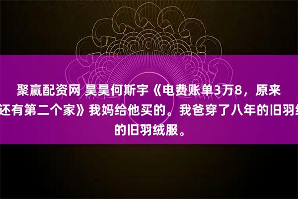 聚赢配资网 昊昊何斯宇《电费账单3万8，原来妈妈还有第二个家》我妈给他买的。我爸穿了八年的旧羽绒服。