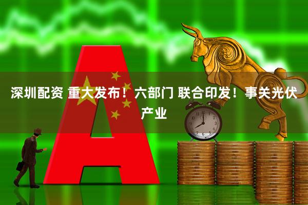 深圳配资 重大发布！六部门 联合印发！事关光伏产业