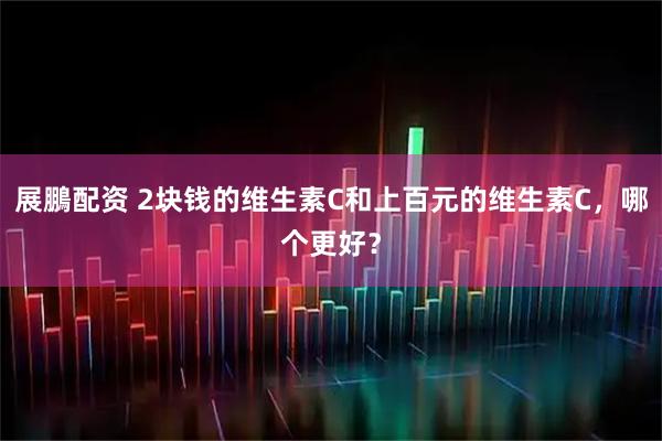 展鵬配资 2块钱的维生素C和上百元的维生素C，哪个更好？