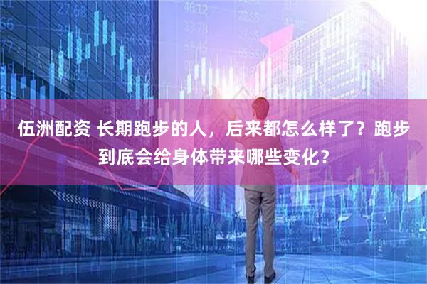伍洲配资 长期跑步的人，后来都怎么样了？跑步到底会给身体带来哪些变化？