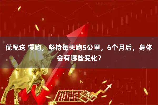 优配送 慢跑，坚持每天跑5公里，6个月后，身体会有哪些变化？